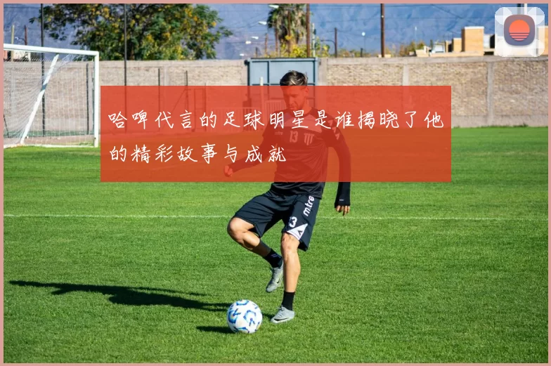 哈啤代言的足球明星是谁揭晓了他的精彩故事与成就