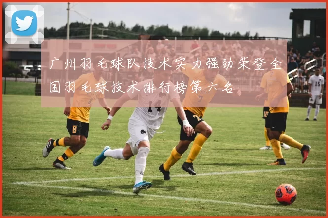 广州羽毛球队技术实力强劲荣登全国羽毛球技术排行榜第六名