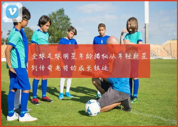 全球足球明星年龄揭秘从年轻新星到传奇老将的成长轨迹