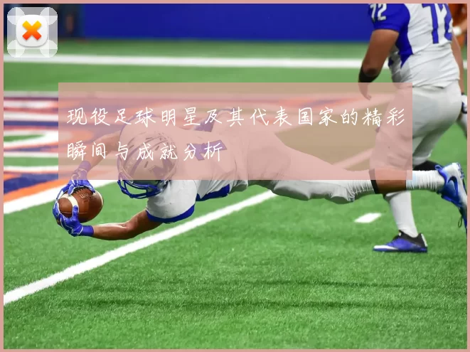 现役足球明星及其代表国家的精彩瞬间与成就分析
