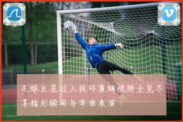 足球巨星过人技巧集锦视频全览尽享精彩瞬间与华丽表演