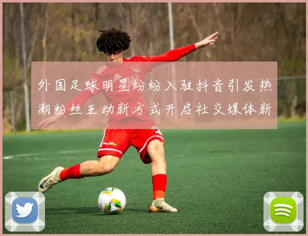 外国足球明星纷纷入驻抖音引发热潮粉丝互动新方式开启社交媒体新篇章