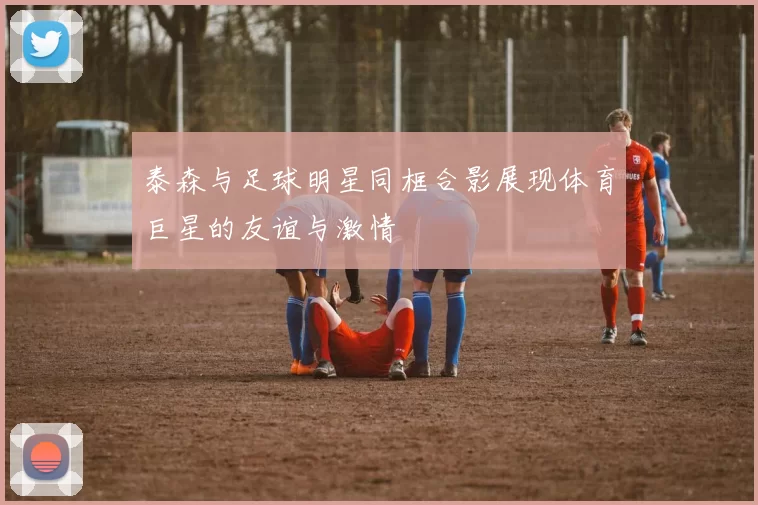 泰森与足球明星同框合影展现体育巨星的友谊与激情