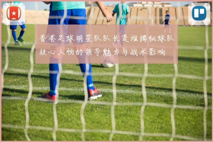 香港足球明星队队长是谁揭秘球队核心人物的领导魅力与战术影响