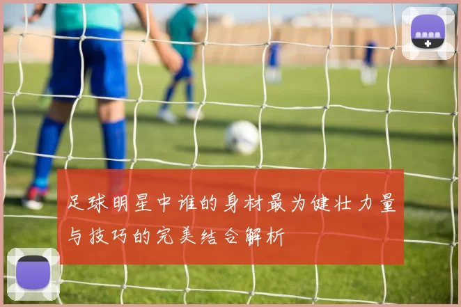足球明星中谁的身材最为健壮力量与技巧的完美结合解析