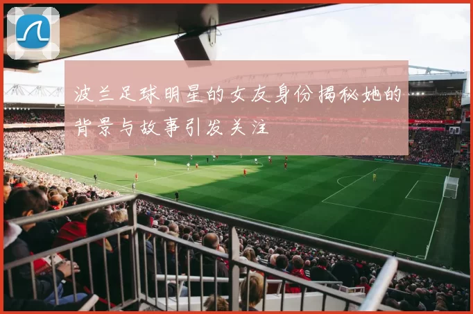 波兰足球明星的女友身份揭秘她的背景与故事引发关注