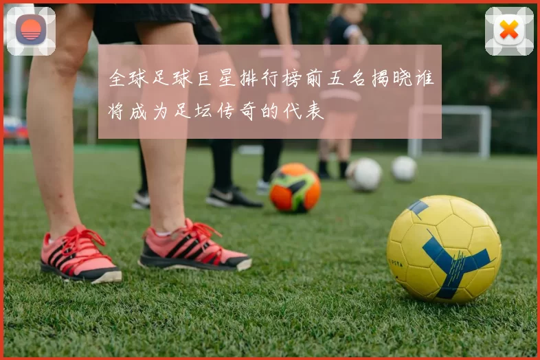 全球足球巨星排行榜前五名揭晓谁将成为足坛传奇的代表